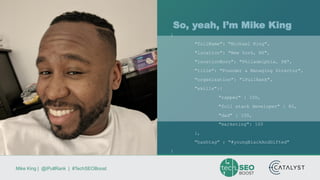 Mike King | @iPullRank | #TechSEOBoost
So, yeah, I’m Mike King
{
"fullName": "Michael King",
"location": "New York, NY",
"locationBorn": "Philadelphia, PA",
"title": "Founder & Managing Director",
"organization": "iPullRank",
"skills":{
"rapper" : 100,
"full stack developer" : 80,
"dad" : 100,
"marketing": 100
},
"hashtag" : "#youngBlackAndGifted"
}
 