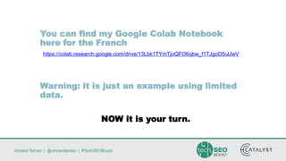 Vincent Terrasi | @vincentterrasi | #TechSEOBoost
You can find my Google Colab Notebook
here for the French
https://colab.research.google.com/drive/13Lbk1TYmTjoQFO6qbw_f1TJgoD5ulJwV
Warning: it is just an example using limited
data.
NOW it is your turn.
 