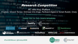 Mike King | @iPullRank | #TechSEOBoost
#TechSEOBoost | @CatalystSEM
THANK YOU TO THIS YEAR’S SPONSORS
Research Competition
MC: Mike King, iPullRank
Finalists: Vincent Terrasi, OnCrawl; Eric Enge, Perficient Digital & Tomek Rudzki, Onely
 