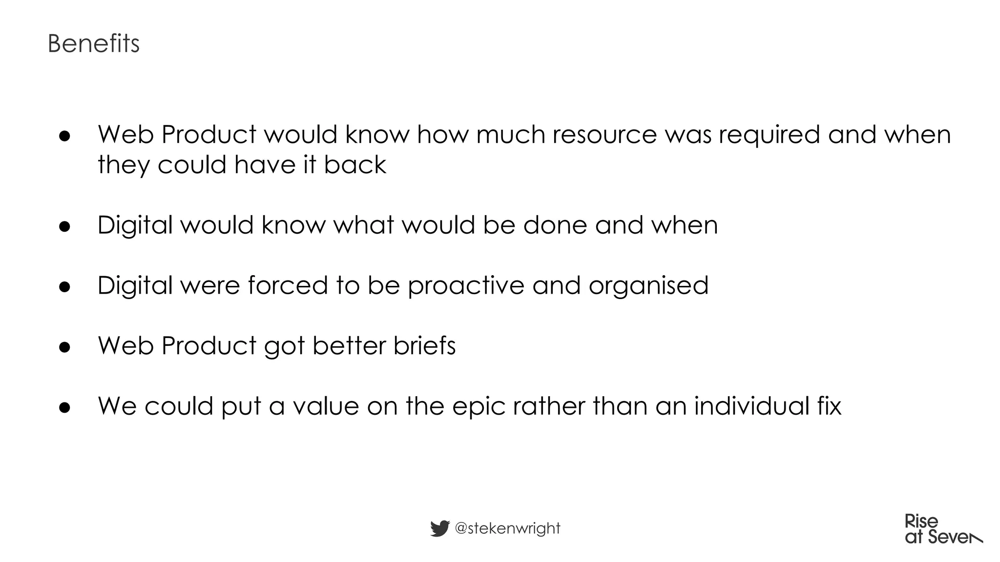 ● Web Product would know how much resource was required and when
they could have it back
● Digital would know what would be done and when
● Digital were forced to be proactive and organised
● Web Product got better briefs
● We could put a value on the epic rather than an individual fix
Benefits
@stekenwright
 