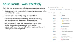 You'll find you can work more effectively through these actions:
• Organize work into a hierarchy by grouping issues under epics,
and tasks under issues.
• Create queries and quickly triage issues and tasks.
• Create work item templates to help contributors quickly
add and define open meaningful issues and tasks.
• Quickly find work items that are assigned to you. Pivot
or filter your work items based on other criteria,
such as work items that you follow, that you're mentioned in,
or that you viewed or updated.
Azure Boards – Work effectively
 