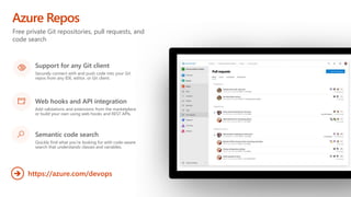 Free private Git repositories, pull requests, and
code search
Azure Repos
https://azure.com/devops
Support for any Git client
Securely connect with and push code into your Git
repos from any IDE, editor, or Git client.
Web hooks and API integration
Add validations and extensions from the marketplace
or build your own using web hooks and REST APIs.
Semantic code search
Quickly find what you’re looking for with code-aware
search that understands classes and variables.
 