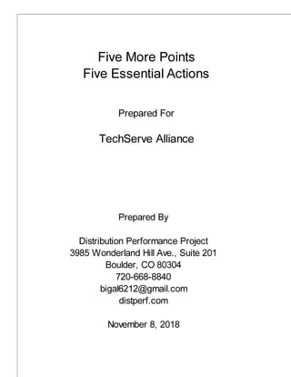 Five More Points
Five Essential Actions
Prepared For
TechServe Alliance
Prepared By
Distribution Performance Project
3985 Wonderland Hill Ave., Suite 201
Boulder, CO 80304
720-668-8840
bigal6212@gmail.com
distperf.com
November 8, 2018
 