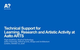 Technical Support for
Learning, Research andArtisticActivity at
AaltoARTS
Tapio Koskinen, Head of Technology
Aalto University, School of Arts, Design and Architecture
London, October 10, 2016
 
