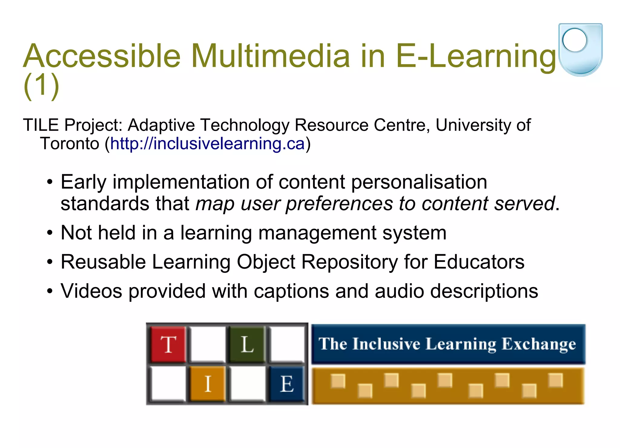 Accessible Multimedia in E-Learning  (1) TILE Project: Adaptive Technology Resource Centre, University of Toronto ( http://inclusivelearning.ca ) Early implementation of content personalisation standards that  map user preferences to content served .  Not held in a learning management system Reusable Learning Object Repository for Educators  Videos provided with captions and audio descriptions 