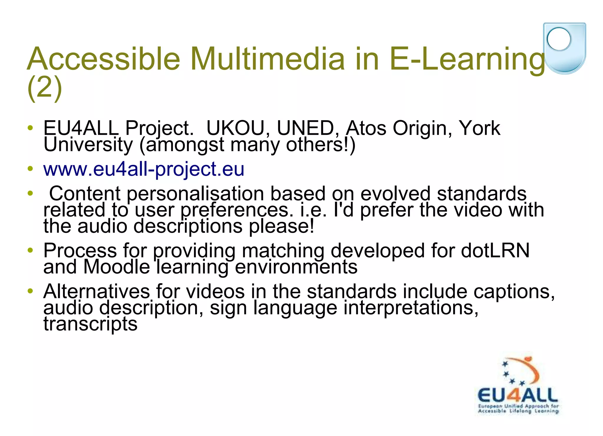 Accessible Multimedia in E-Learning  (2) EU4ALL Project.  UKOU, UNED, Atos Origin, York University (amongst many others!)  www.eu4all-project.eu  Content personalisation based on evolved standards related to user preferences. i.e. I'd prefer the video with the audio descriptions please! Process for providing matching developed for dotLRN and Moodle learning environments Alternatives for videos in the standards include captions, audio description, sign language interpretations, transcripts 