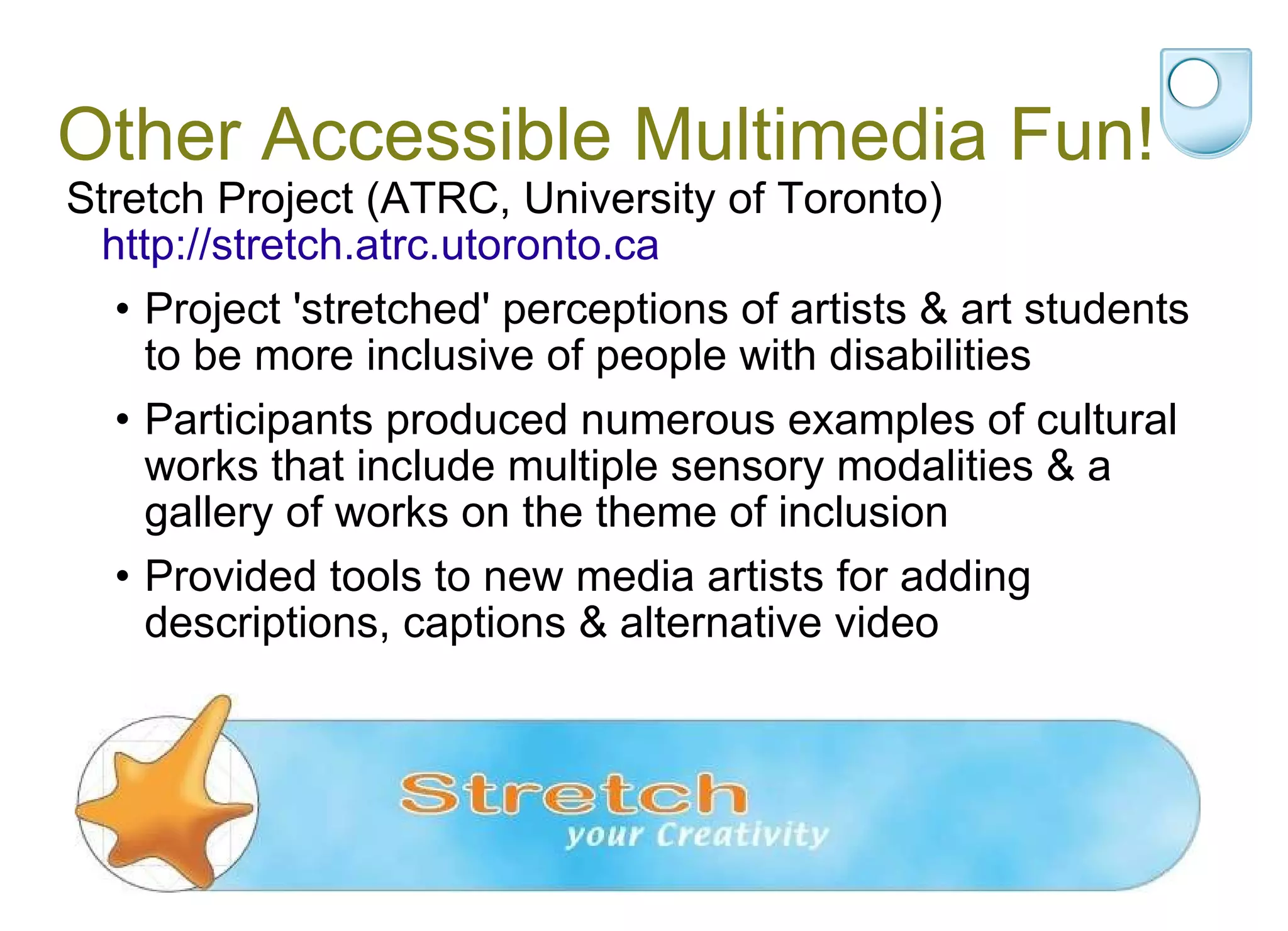 Other Accessible Multimedia Fun! Stretch Project (ATRC, University of Toronto)  http://stretch.atrc.utoronto.ca Project 'stretched' perceptions of artists & art students to be more inclusive of people with disabilities  Participants produced numerous examples of cultural works that include multiple sensory modalities & a gallery of works on the theme of inclusion Provided tools to new media artists for adding descriptions, captions & alternative video 