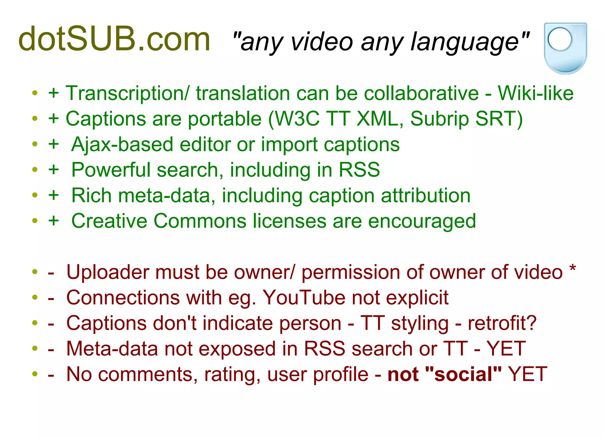 dotSUB.com    "any video any language" + Transcription/ translation can be collaborative - Wiki-like + Captions are portable (W3C TT XML, Subrip SRT) +  Ajax-based editor or import captions +  Powerful search, including in RSS +  Rich meta-data, including caption attribution +  Creative Commons licenses are encouraged -  Uploader must be owner/ permission of owner of video * -  Connections with eg. YouTube not explicit -  Captions don't indicate person - TT styling - retrofit? -  Meta-data not exposed in RSS search or TT - YET -  No comments, rating, user profile -  not "social"  YET 