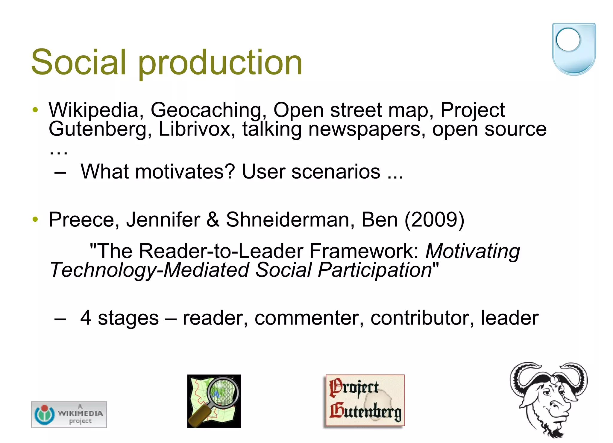 Social production Wikipedia, Geocaching, Open street map, Project Gutenberg, Librivox, talking newspapers, open source … What motivates? User scenarios ... Preece, Jennifer & Shneiderman, Ben (2009)  "The Reader-to-Leader Framework:  Motivating Technology-Mediated Social Participation "  4 stages – reader, commenter, contributor, leader 