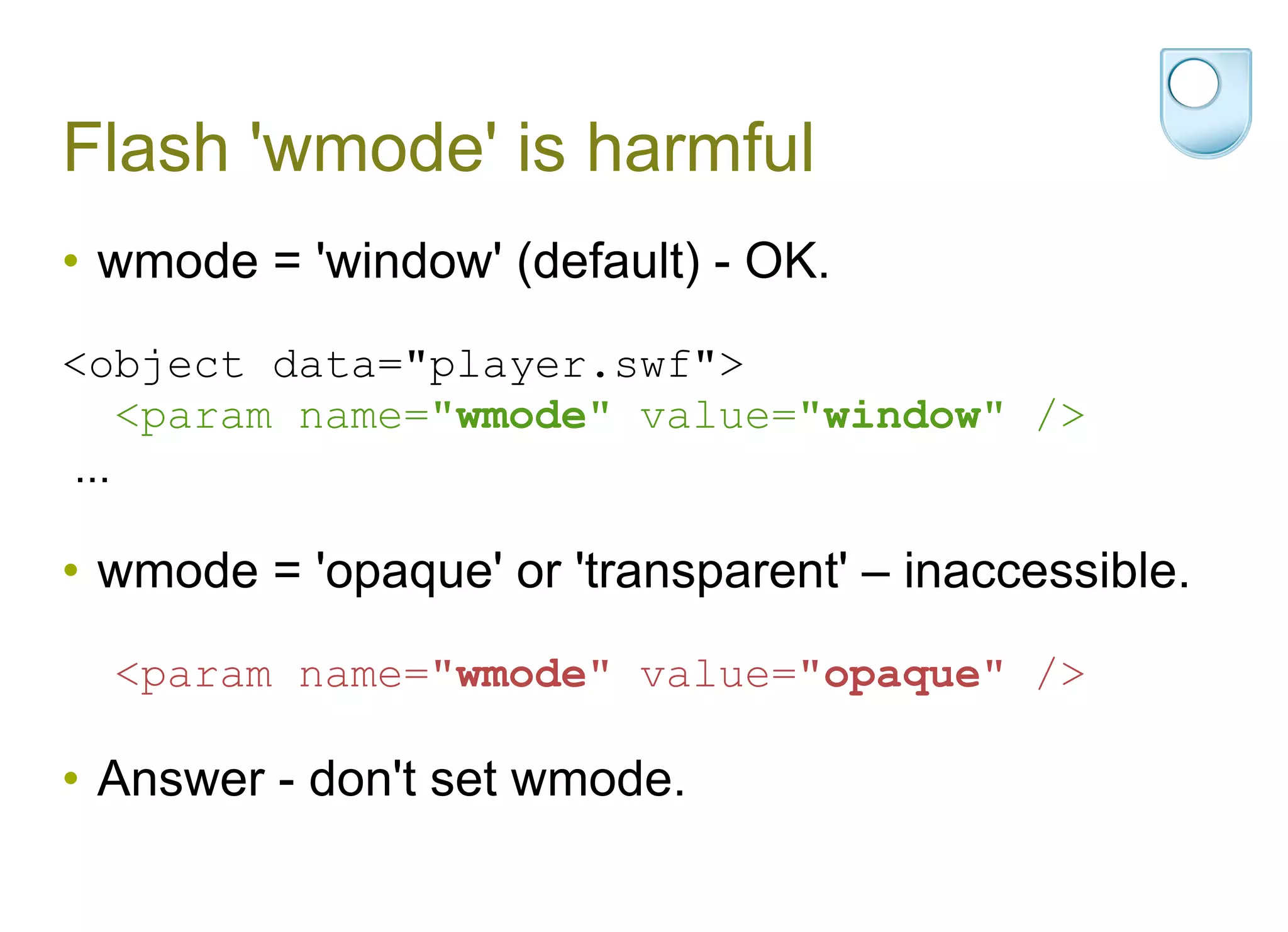 Flash 'wmode' is harmful wmode = 'window' (default) - OK. <object data="player.swf"> <param name=" wmode " value=" window " /> ... wmode = 'opaque' or 'transparent' – inaccessible. <param name=" wmode " value=" opaque " /> Answer - don't set wmode. 