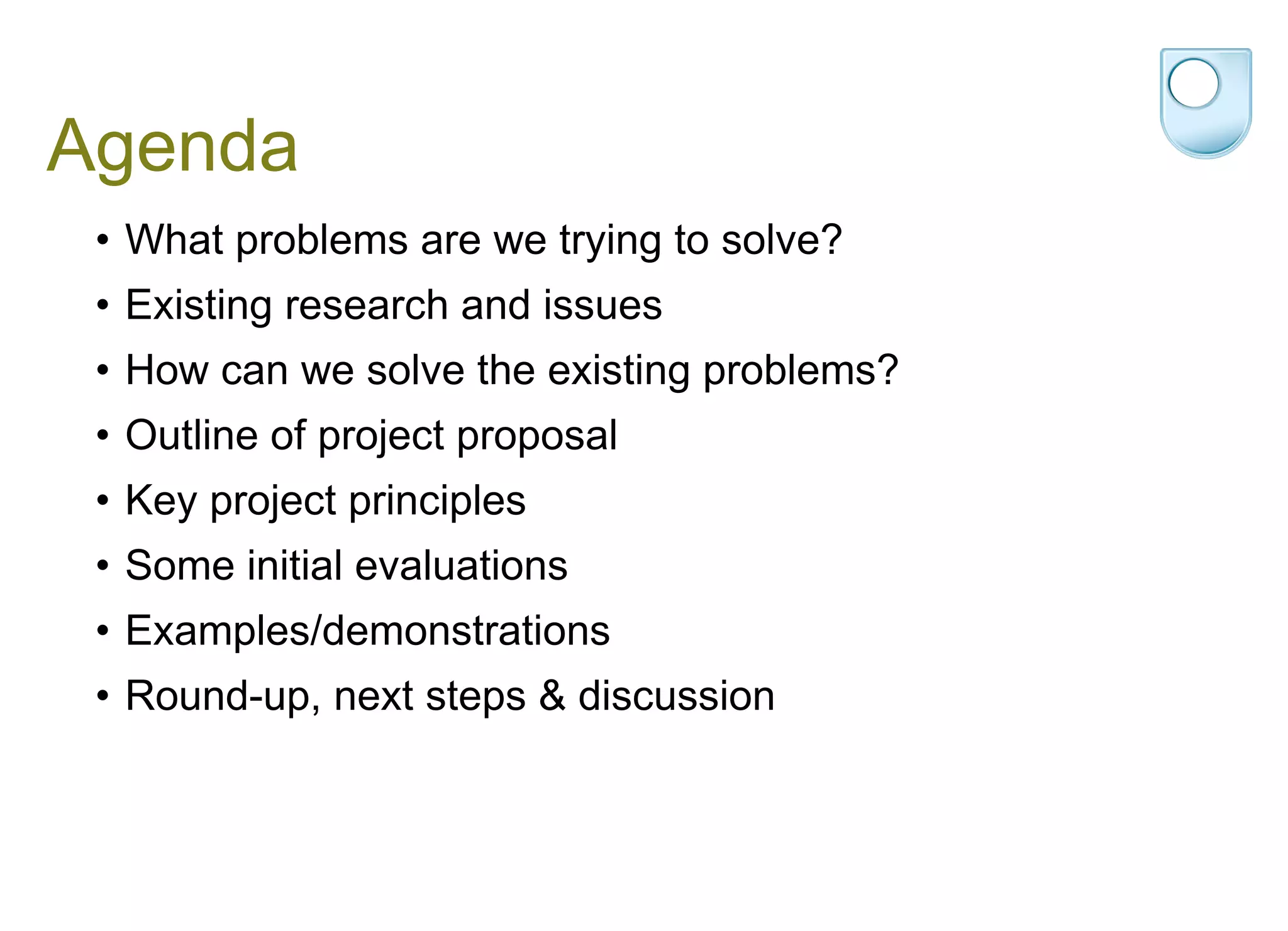 Agenda What problems are we trying to solve? Existing research and issues How can we solve the existing problems?  Outline of project proposal Key project principles Some initial evaluations Examples/demonstrations Round-up, next steps & discussion 