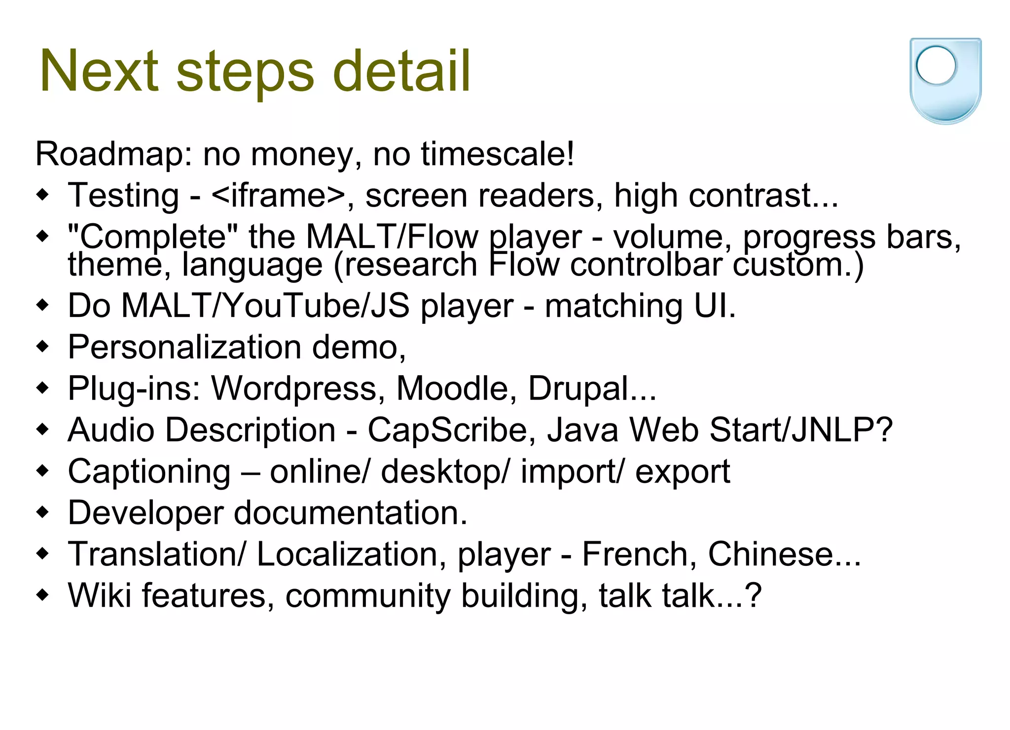 Next steps detail Roadmap: no money, no timescale! Testing - <iframe>, screen readers, high contrast... "Complete" the MALT/Flow player - volume, progress bars, theme, language (research Flow controlbar custom.) Do MALT/YouTube/JS player - matching UI. Personalization demo, Plug-ins: Wordpress, Moodle, Drupal... Audio Description - CapScribe, Java Web Start/JNLP? Captioning – online/ desktop/ import/ export Developer documentation. Translation/ Localization, player - French, Chinese... Wiki features, community building, talk talk...? 