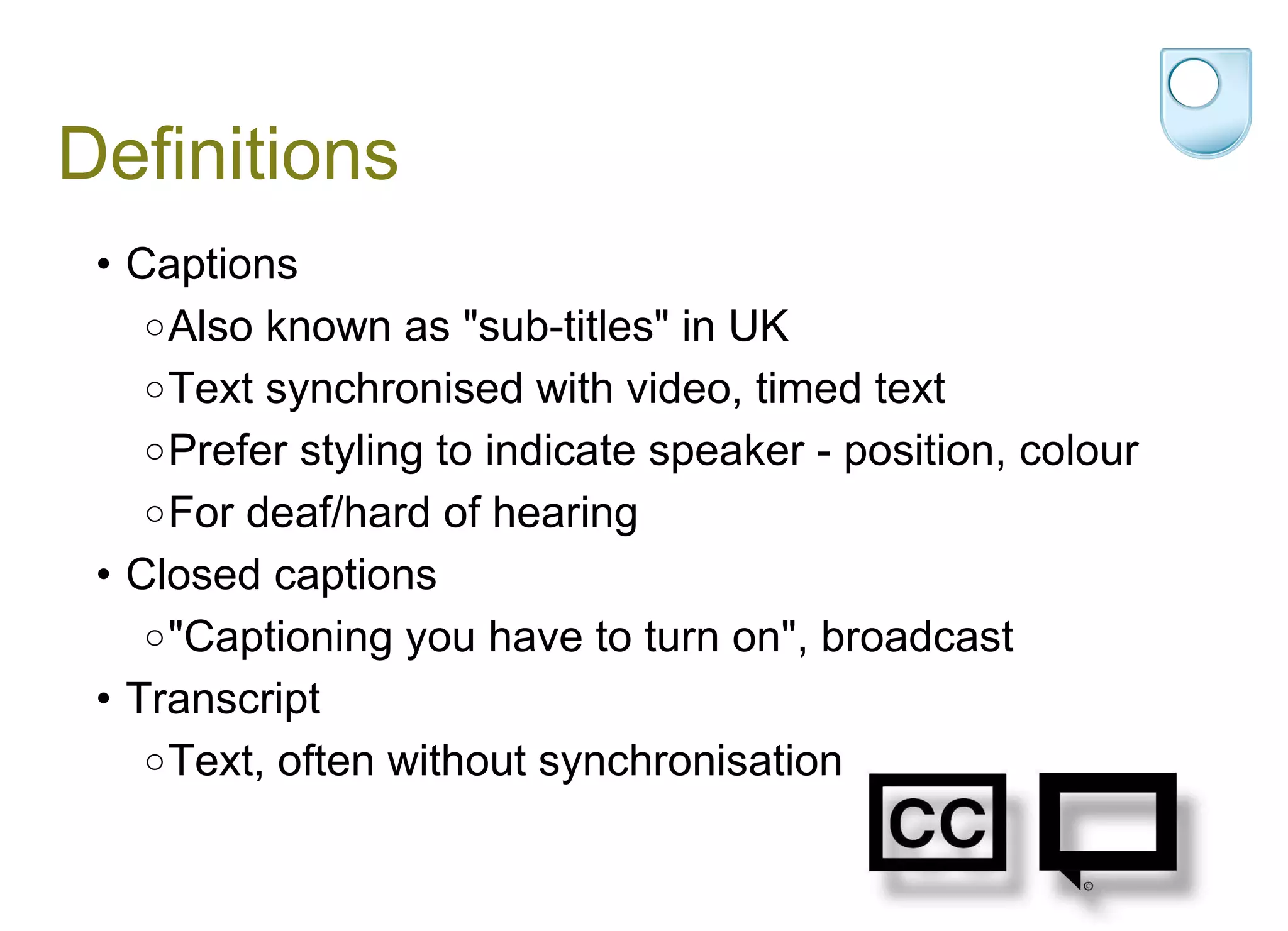 Definitions Captions  Also known as "sub-titles" in UK Text synchronised with video, timed text  Prefer styling to indicate speaker - position, colour For deaf/hard of hearing Closed captions "Captioning you have to turn on", broadcast  Transcript Text, often without synchronisation 