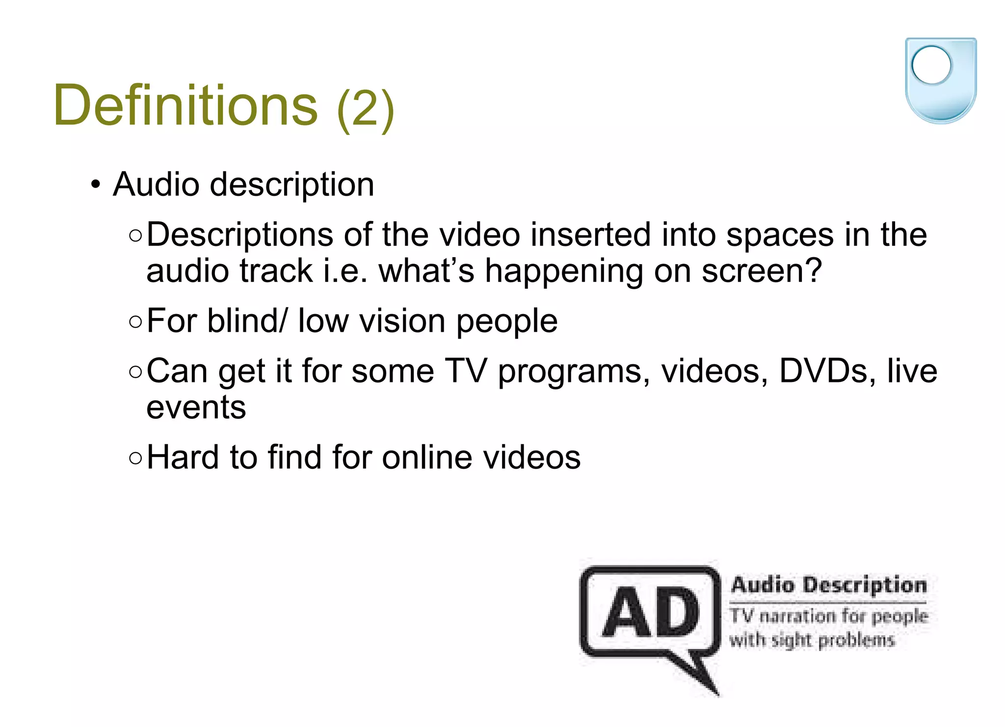 Definitions  (2) Audio description Descriptions of the video inserted into spaces in the audio track i.e. what’s happening on screen? For blind/ low vision people  Can get it for some TV programs, videos, DVDs, live events Hard to find for online videos 