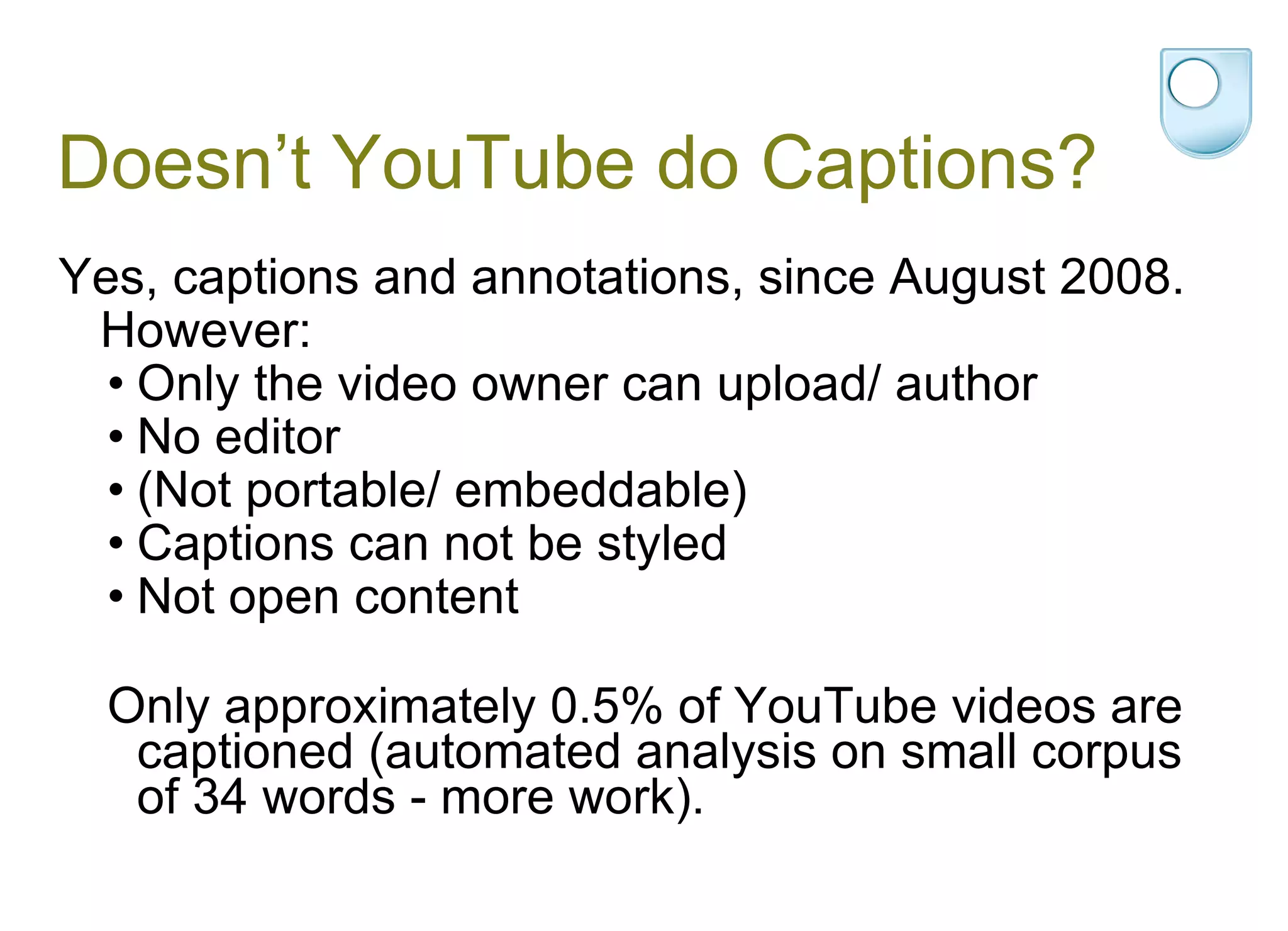 Doesn’t YouTube do Captions? Yes, captions and annotations, since August 2008. However: Only the video owner can upload/ author No editor (Not portable/ embeddable) Captions can not be styled  Not open content Only approximately 0.5% of YouTube videos are captioned (automated analysis on small corpus of 34 words - more work). 