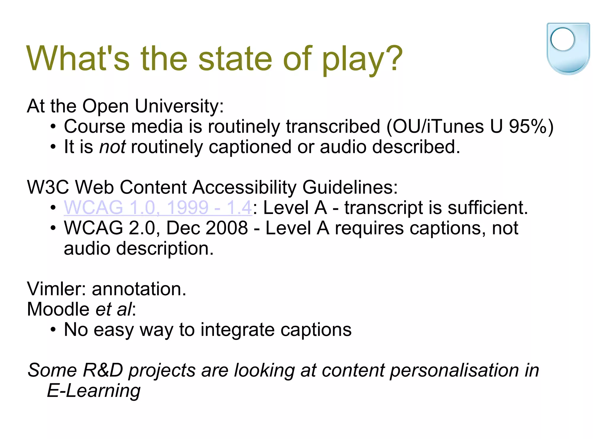 What's the state of play? At the Open University: Course media is routinely transcribed (OU/iTunes U 95%) It is  not  routinely captioned or audio described.    W3C Web Content Accessibility Guidelines: WCAG 1.0, 1999 - 1.4 : Level A - transcript is sufficient. WCAG 2.0, Dec 2008 - Level A requires captions, not audio description.   Vimler: annotation. Moodle  et al : No easy way to integrate captions Some R&D projects are looking at content personalisation in E-Learning 