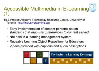 Accessible Multimedia in E-Learning  (1) TILE Project: Adaptive Technology Resource Centre, University of Toronto ( http://inclusivelearning.ca ) Early implementation of content personalisation standards that  map user preferences to content served .  Not held in a learning management system Reusable Learning Object Repository for Educators  Videos provided with captions and audio descriptions 