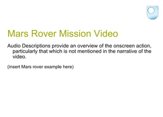 Mars Rover Mission Video Audio Descriptions provide an overview of the onscreen action, particularly that which is not mentioned in the narrative of the video. (insert Mars rover example here) 