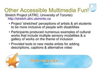 Other Accessible Multimedia Fun! Stretch Project (ATRC, University of Toronto)  http://stretch.atrc.utoronto.ca Project 'stretched' perceptions of artists & art students to be more inclusive of people with disabilities  Participants produced numerous examples of cultural works that include multiple sensory modalities & a gallery of works on the theme of inclusion Provided tools to new media artists for adding descriptions, captions & alternative video 