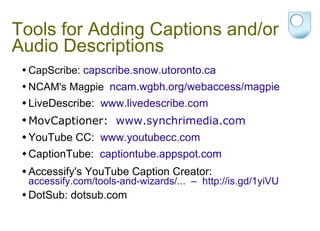 Tools for Adding Captions and/or Audio Descriptions CapScribe:  capscribe.snow.utoronto.ca NCAM's Magpie  ncam.wgbh.org/webaccess/magpie LiveDescribe:  www.livedescribe.com  MovCaptioner:  www.synchrimedia.com   YouTube CC:  www.youtubecc.com CaptionTube:  captiontube.appspot.com Accessify's YouTube Caption Creator:  accessify.com/tools-and-wizards/...  –  http://is.gd/1yiVU  DotSub:  dotsub.com 