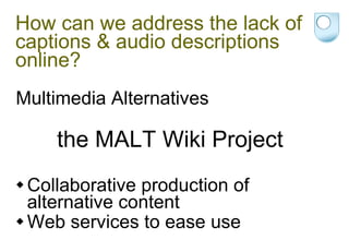 How can we address the lack of captions & audio descriptions online? Multimedia Alternatives the MALT Wiki Project Collaborative production of alternative content Web services to ease use 