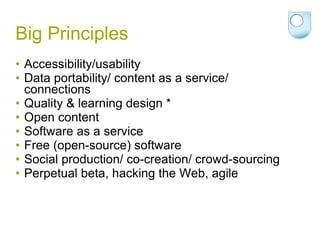 Big Principles Accessibility/usability  Data portability/ content as a service/ connections Quality & learning design * Open content  Software as a service Free (open-source) software  Social production/ co-creation/ crowd-sourcing Perpetual beta, hacking the Web, agile  