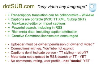 dotSUB.com    "any video any language" + Transcription/ translation can be collaborative - Wiki-like + Captions are portable (W3C TT XML, Subrip SRT) +  Ajax-based editor or import captions +  Powerful search, including in RSS +  Rich meta-data, including caption attribution +  Creative Commons licenses are encouraged -  Uploader must be owner/ permission of owner of video * -  Connections with eg. YouTube not explicit -  Captions don't indicate person - TT styling - retrofit? -  Meta-data not exposed in RSS search or TT - YET -  No comments, rating, user profile -  not "social"  YET 