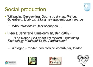 Social production Wikipedia, Geocaching, Open street map, Project Gutenberg, Librivox, talking newspapers, open source … What motivates? User scenarios ... Preece, Jennifer & Shneiderman, Ben (2009)  "The Reader-to-Leader Framework:  Motivating Technology-Mediated Social Participation "  4 stages – reader, commenter, contributor, leader 