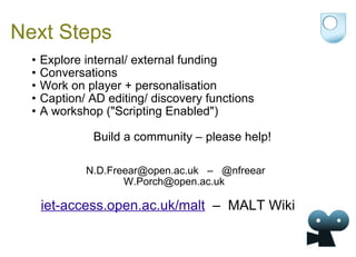 Next Steps Explore internal/ external funding Conversations Work on player + personalisation Caption/ AD editing/ discovery functions A workshop ("Scripting Enabled")  Build a community – please help!     N.D.Freear@open.ac.uk  –  @nfreear W.Porch@open.ac.uk  maltwiki.org  