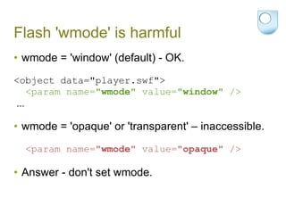 Flash 'wmode' is harmful wmode = 'window' (default) - OK. <object data="player.swf"> <param name=" wmode " value=" window " /> ... wmode = 'opaque' or 'transparent' – inaccessible. <param name=" wmode " value=" opaque " /> Answer - don't set wmode. 