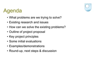 Agenda What problems are we trying to solve? Existing research and issues How can we solve the existing problems?  Outline of project proposal Key project principles Some initial evaluations Examples/demonstrations Round-up, next steps & discussion 