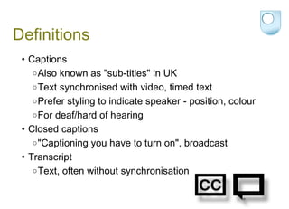 Definitions Captions  Also known as "sub-titles" in UK Text synchronised with video, timed text  Prefer styling to indicate speaker - position, colour For deaf/hard of hearing Closed captions "Captioning you have to turn on", broadcast  Transcript Text, often without synchronisation 