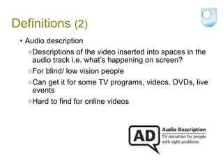 Definitions  (2) Audio description Descriptions of the video inserted into spaces in the audio track i.e. what’s happening on screen? For blind/ low vision people  Can get it for some TV programs, videos, DVDs, live events Hard to find for online videos 