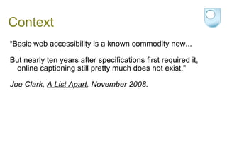 Context " Basic web accessibility is a known commodity now...   But nearly ten years after specifications first required it, online captioning still pretty much does not exist."   Joe Clark,  A List Apart , November 2008. 
