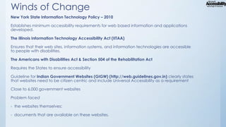 Winds of Change
New York State Information Technology Policy – 2010
Establishes minimum accessibility requirements for web based information and applications
developed.

The Illinois Information Technology Accessibility Act (IITAA)
Ensures that their web sites, information systems, and information technologies are accessible
to people with disabilities.
The Americans with Disabilities Act & Section 504 of the Rehabilitation Act
Requires the States to ensure accessibility
Guideline for Indian Government Websites (GIGW) (http://web.guidelines.gov.in) clearly states
that websites need to be citizen centric and include Universal Accessibility as a requirement
Close to 6,000 government websites
Problem faced
- the websites themselves;
- documents that are available on these websites.

 