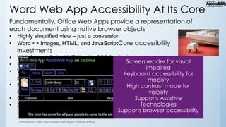 Word Web App Accessibility At Its Core
Fundamentally, Office Web Apps provide a representation of
each document using native browser objects
•
•

Highly simplified view – just a conversion
Word <> Images, HTML, and JavaScriptCore accessibility

investments
•
•
•
•
•
•

Well-formed Strict XHTML with CSS for the layouts
HTML elements primarily used on their semantic value
WAI-ARIA markup so that browsers and assistive technologies can
provide a much clearer interpretation of the interface
Keyboard navigation with preserved familiar shortcuts from the Word
desktop application
CTRL+B, CTRL+S, CTR+C, CTRL+F6, etc.
Support of High Contrast and High DPI (zoom) modes
Office Word Web App screen with High Contrast setting

 