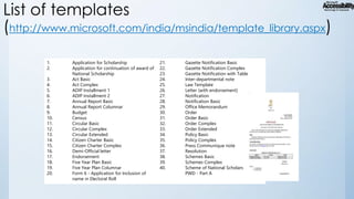 List of templates
(http://www.microsoft.com/india/msindia/template_library.aspx)
1.
2.

3.
4.
5.
6.
7.
8.
9.
10.
11.
12.
13.
14.
15.
16.
17.
18.
19.
20.

Application for Scholarship
Application for continuation of award of
National Scholarship
Act Basic
Act Complex
ADIP Installment 1
ADIP Installment 2
Annual Report Basic
Annual Report Columnar
Budget
Census
Circular Basic
Circular Complex
Circular Extended
Citizen Charter Basic
Citizen Charter Complex
Demi-Official letter
Endorsement
Five Year Plan Basic
Five Year Plan Columnar
Form 6 - Application for Inclusion of
name in Electoral Roll

21.
22.
23.
24.
25.
26.
27.
28.
29.
30.
31.
32.
33.
34.
35.
36.
37.
38.
39.
40.

Gazette Notification Basic
Gazette Notification Complex
Gazette Notification with Table
Inter-departmental note
Law Template
Letter (with endorsement)
Notification
Notification Basic
Office Memorandum
Order
Order Basic
Order Complex
Order Extended
Policy Basic
Policy Complex
Press Communique note
Resolution
Schemes Basic
Schemes Complex
Scheme of National Scholarship for
PWD - Part A

 