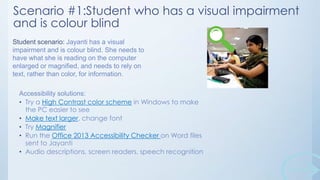 Scenario #1:Student who has a visual impairment
and is colour blind
Student scenario: Jayanti has a visual
impairment and is colour blind. She needs to
have what she is reading on the computer
enlarged or magnified, and needs to rely on
text, rather than color, for information.
Accessibility solutions:
• Try a High Contrast color scheme in Windows to make
the PC easier to see
• Make text larger, change font
• Try Magnifier
• Run the Office 2013 Accessibility Checker on Word files
sent to Jayanti
• Audio descriptions, screen readers, speech recognition

 