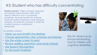 #3: Student who has difficulty concentrating
Student scenario: Raghu has been diagnosed
with attention deficit disorder (ADD) which
makes it difficult for him to concentrate
sometimes. He would benefit from reducing
visual and auditory distractions while using the
computer. He needs the computer to assist him
in better focusing on reading and
typing tasks.
Accessibility solutions:

•
•
•
•
•
•

Clean up and simplify the desktop
Choose appropriate color schemes and themes
Use the whole screen to read
Review spelling, grammar, and word choices
Use Speech Recognition
Try Microsoft OneNote

SSA TN –Kinect as an
enhanced learning
tool for children with
cognitive disabilities.

 