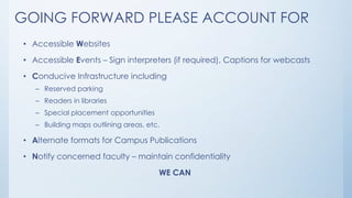 GOING FORWARD PLEASE ACCOUNT FOR
• Accessible Websites

• Accessible Events – Sign interpreters (if required), Captions for webcasts
• Conducive Infrastructure including
– Reserved parking

– Readers in libraries
– Special placement opportunities
– Building maps outlining areas, etc.

• Alternate formats for Campus Publications
• Notify concerned faculty – maintain confidentiality
WE CAN

 
