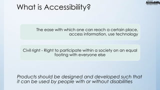 What is Accessibility?
The ease with which one can reach a certain place,
access information, use technology

Civil right - Right to participate within a society on an equal
footing with everyone else

Products should be designed and developed such that
it can be used by people with or without disabilities

 