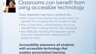 Classrooms can benefit from
using accessible technology
Every classroom may have a student who:
• Has a hard time seeing the board and can
benefit from making the PC easier to see
• Has a hard time concentrating and can
benefit from making the PC less cluttered.
• Has difficulty hearing the teacher speak
and can benefit from making the PC
easier to hear

Accessibility empowers all students
with accessible technology that
enables personalized learning.

 