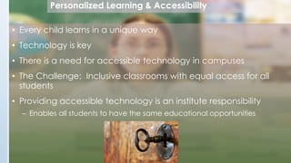 Personalized Learning & Accessibility
• Every child learns in a unique way

• Technology is key
• There is a need for accessible technology in campuses
• The Challenge: Inclusive classrooms with equal access for all
students
• Providing accessible technology is an institute responsibility
– Enables all students to have the same educational opportunities

 