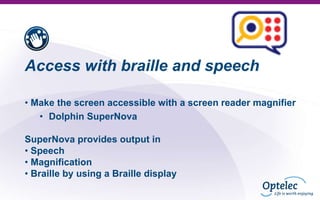 Access with braille and speech
• Make the screen accessible with a screen reader magnifier
• Dolphin SuperNova
SuperNova provides output in
• Speech
• Magnification
• Braille by using a Braille display

 