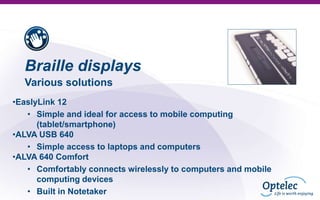 Braille displays
Various solutions
•EaslyLink 12
• Simple and ideal for access to mobile computing
(tablet/smartphone)
•ALVA USB 640
• Simple access to laptops and computers
•ALVA 640 Comfort
• Comfortably connects wirelessly to computers and mobile
computing devices
• Built in Notetaker

 