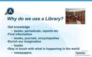 Why do we use a Library?
•Get knowledge
• books, periodicals, reports etc
•Find information
• books, journals, encyclopedias
•Enrich our imagination
• books
•Stay in touch with what is happening in the world
• newspapers

 
