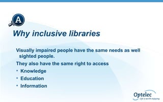 Why inclusive libraries
Visually impaired people have the same needs as well
sighted people.
They also have the same right to access

• Knowledge
• Education
• Information

 