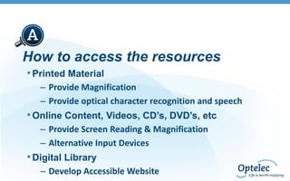 How to access the resources
• Printed Material
– Provide Magnification
– Provide optical character recognition and speech

• Online Content, Videos, CD’s, DVD’s, etc
– Provide Screen Reading & Magnification
– Alternative Input Devices

• Digital Library
– Develop Accessible Website

 