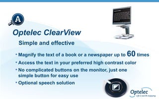 Optelec ClearView
Simple and effective
• Magnify the text of a book or a newspaper up to 60 times
• Access the text in your preferred high contrast color
• No complicated buttons on the monitor, just one
simple button for easy use

• Optional speech solution

 