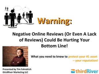 Warning:
        Negative Online Reviews (Or Even A Lack
          of Reviews) Could Be Hurting Your
                     Bottom Line!

                         What you need to know to protect your #1 asset
                                                     – your reputation!

Presented by Tim Fahndrich
thirdRiver Marketing LLC
 